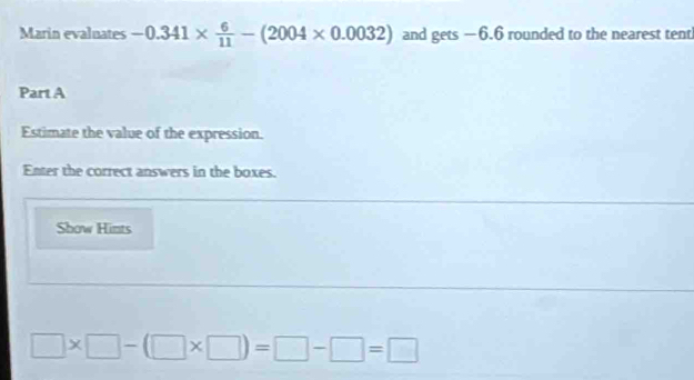 Marin evaluates -0.341*  6/11 -(2004* 0.0032) and gets —6.6 rounded to the nearest tent 
Part A 
Estimate the value of the expression. 
Enter the correct answers in the boxes. 
Show Hints
□ * □ -(□ * □ )=□ -□ =□