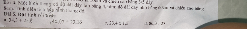 ây là 10cm và chiều cao bảng 3/5 đây. 
Bài 4. Một hình thang có độ dài đáy lớn bằng 4,5dm; độ dài đây nhỏ bảng 60cm và chiều cao bằng
8dm. Tính diện tích qủa hình thang đó. 
Bài 5. Đặt tịnh rồi tính: 
a, 34,3+25,6 12,07+23,16 c, 23,4* 1,5 d, 86,3:23