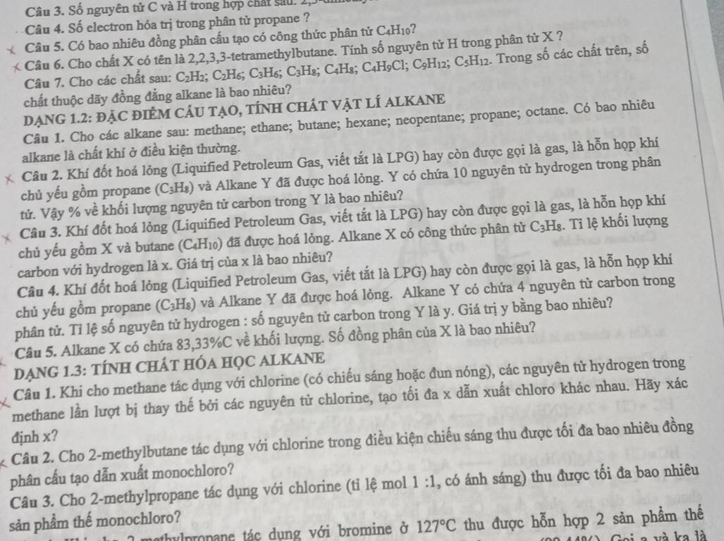 Số nguyên tử C và H trong hợp chất sau. 2
Câu 4. Số electron hóa trị trong phân tử propane ?
Câu 5. Có bao nhiêu đồng phân cấu tạo có công thức phân tử C4H10?
<  Câu 6. Cho chất X có tên là 2,2,3,3-tetramethylbutane. Tính số nguyên tử H trong phân tử X ?
Câu 7. Cho các chất sau:  C_2H_2. C 2H6; C_3H_6; a C_3H_8; C ∠ F Is; C_4H_9Cl. C_9H_1 2; C_5H_12 2. Trong số các chất trên, số
chất thuộc dãy đồng đẳng alkane là bao nhiêu?
DẠNG 1.2: ĐẠC ĐIÊM CÁU TẠO, TÍNH CHÁT VẠT LÍ ALKANE
Câu 1. Cho các alkane sau: methane; ethane; butane; hexane; neopentane; propane; octane. Có bao nhiêu
alkane là chất khí ở điều kiện thường.
Câu 2. Khí đốt hoá lỏng (Liquified Petroleum Gas, viết tắt là LPG) hay còn được gọi là gas, là hỗn họp khí
chủ yếu gồm propane (C_3H_8) và Alkane Y đã được hoá lỏng. Y có chứa 10 nguyên tử hydrogen trong phân
tử. Vậy % về khối lượng nguyên tử carbon trong Y là bao nhiêu?
Câu 3. Khí đốt hoá lỏng (Liquified Petroleum Gas, viết tắt là LPG) hay còn được gọi là gas, là hỗn họp khí
chủ yếu gồm X và butane (C_4H_10) ) đã được hoá lỏng. Alkane X có công thức phân tử C_3H_8. Tỉ lệ khối lượng
carbon với hydrogen là x. Giá trị của x là bao nhiêu?
Câu 4. Khí đốt hoá lỏng (Liquified Petroleum Gas, viết tắt là LPG) hay còn được gọi là gas, là hỗn họp khí
chủ yếu gồm propane (C_3H_8) ) và Alkane Y đã được hoá lỏng. Alkane Y có chứa 4 nguyên tử carbon trong
phân tử. Tỉ lệ số nguyên tử hydrogen : số nguyên tử carbon trong Y là y. Giá trị y bằng bao nhiêu?
Câu 5. Alkane X có chứa 83,33%C về khối lượng. Số đồng phân của X là bao nhiêu?
DẠNG 1.3: TÍNH CHÂT HỐA HỌC ALKANE
Câu 1. Khi cho methane tác dụng với chlorine (có chiếu sáng hoặc đun nóng), các nguyên tử hydrogen trong
methane lần lượt bị thay thế bởi các nguyên tử chlorine, tạo tối đa x dẫn xuất chloro khác nhau. Hãy xác
đjnh x?
Câu 2. Cho 2-methylbutane tác dụng với chlorine trong điều kiện chiếu sáng thu được tối đa bao nhiêu đồng
phân cấu tạo dẫn xuất monochloro?
Câu 3. Cho 2-methylpropane tác dụng với chlorine (tỉ lệ mol 1:1 , có ánh sáng) thu được tối đa bao nhiêu
sản phẩm thế monochloro?
mathylpropane tác dung với bromine ở 127°C thu được hỗn hợp 2 sản phẩm thế
ai a và ka là