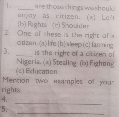 1 . _are those things we should
enjoy as citizen. (a) Left
(b) Rights (c) Shoulder
2. One of these is the right of a
citizen. (a) life (b) sleep (c) farming
3. _is the right of a citizen of
Nigeria. (a) Stealing (b) Fighting
(c) Education
Mention two examples of your
rights
_
4.
_
5.