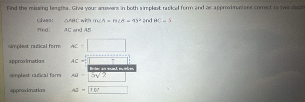 Find the missing lengths. Give your answers in both simplest radical form and as approximations correct to two decin 
Given: △ ABC with m∠ A=m∠ B=45° and BC=5
Find: AC and AB
simplest radical form AC=□
approximation AC=□
Enter an exact number 
simplest radical form AB=sqrt(5sqrt 2) □ 
approximation AB=17.07 □