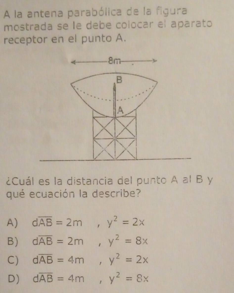 A la antena parabólica de la figura
mostrada se le debe colocar el aparato
receptor en el punto A.
¿Cuál es la distancia del punto A al B y
qué ecuación la describe?
A) doverline AB=2m, y^2=2x
B) doverline AB=2m, y^2=8x
C) doverline AB=4m, y^2=2x
D) doverline AB=4m, y^2=8x