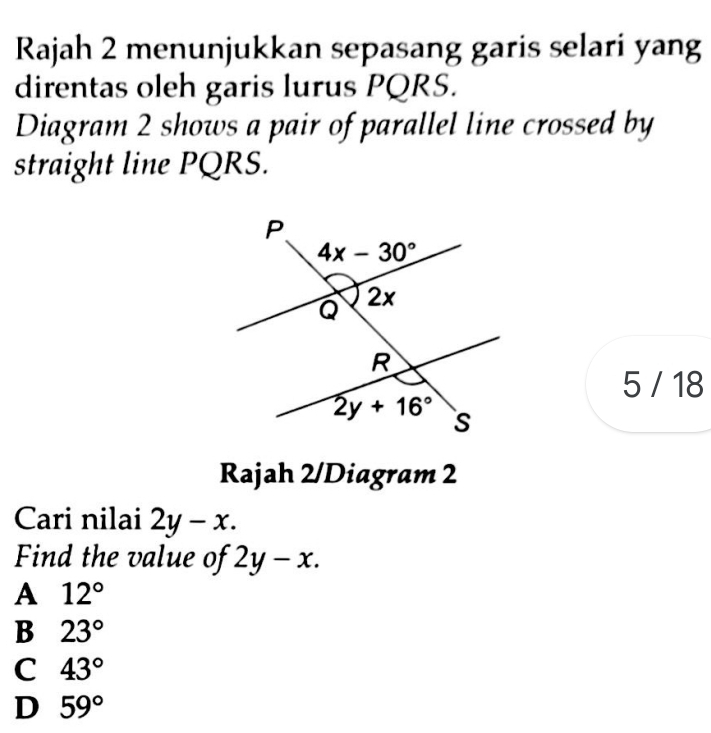 Rajah 2 menunjukkan sepasang garis selari yang
direntas oleh garis lurus PQRS.
Diagram 2 shows a pair of parallel line crossed by
straight line PQRS.
5 / 18
Rajah 2/Diagram 2
Cari nilai 2y-x.
Find the value of 2y-x.
A 12°
B 23°
C 43°
D 59°