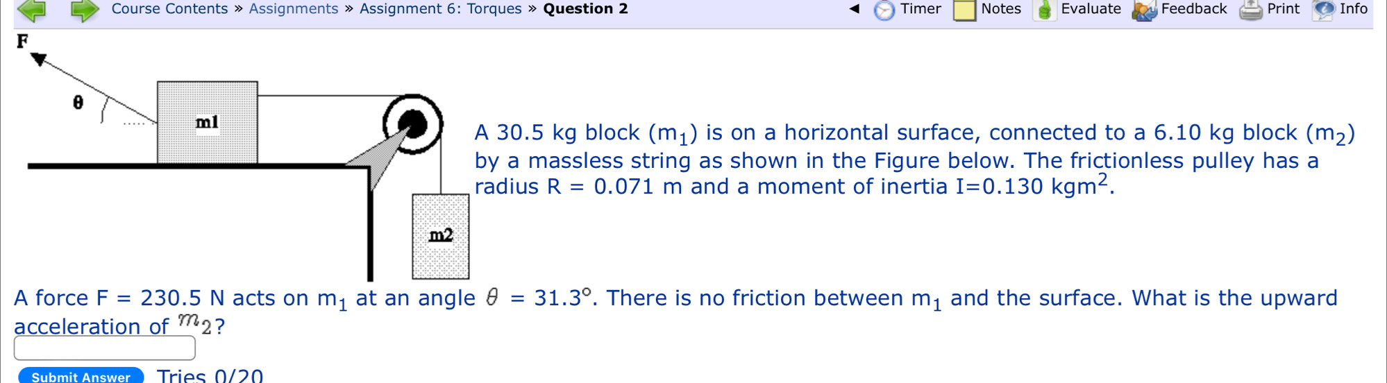 Course Contents » Assignments » Assignment 6: Torques » Question 2 Timer Notes Evaluate Feedback Print Info
5 kg block (m_1) is on a horizontal surface, connected to a 6.10 kg block (m_2)
massless string as shown in the Figure below. The frictionless pulley has a 
radius R=0.071m and a moment of inertia I=0.130kgm^2. 
A force F=230.5N acts on m_1 at an angle θ =31.3°. There is no friction between m_1 and the surface. What is the upward 
acceleration of m_2 ? 
Submit Answer Tries 0/20