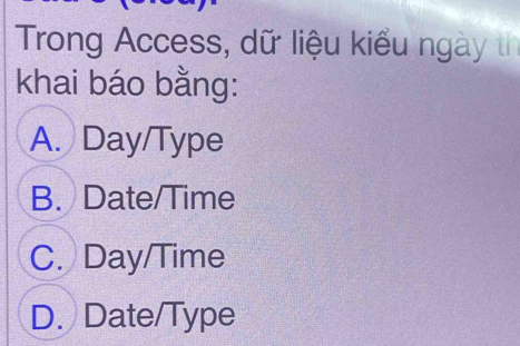 Trong Access, dữ liệu kiểu ngày th
khai báo bằng:
A. Day/Type
B. Date/Time
C. Day/Time
D. Date/Type