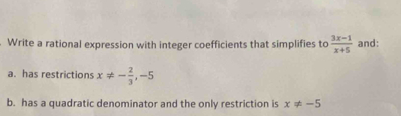 Write a rational expression with integer coefficients that simplifies to  (3x-1)/x+5  and: 
a. has restrictions x!= - 2/3 ,-5
b. has a quadratic denominator and the only restriction is x!= -5