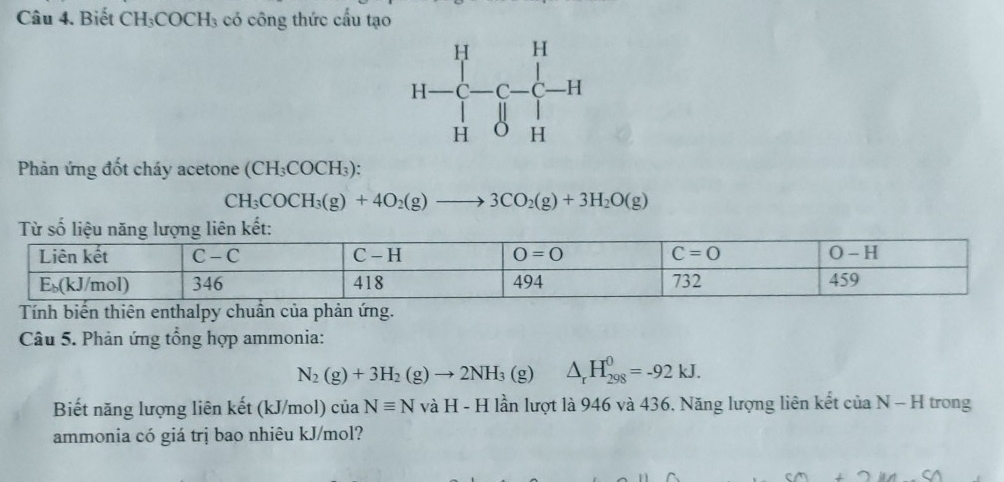 Biết CH_3COCH_3 3 có công thức cầu tạo
Phản ứng đốt cháy acetone (CH_3COCH_3):
CH_3COCH_3(g)+4O_2(g)to 3CO_2(g)+3H_2O(g)
Tính biến thiên enthalpy chuẩn của phản ứng.
Câu 5. Phản ứng tổng hợp ammonia:
N_2(g)+3H_2(g)to 2NH_3(g) △ _rH_(298)^0=-92kJ.
Biết năng lượng liên kết (kJ/mol) ciaNequiv NvaH-H : lần lượt là 946 và 436. Năng lượng liên kết của N - H trong
ammonia có giá trị bao nhiêu kJ/mol?