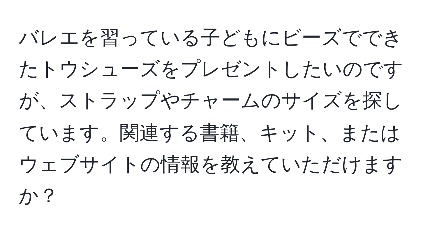 バレエを習っている子どもにビーズでできたトウシューズをプレゼントしたいのですが、ストラップやチャームのサイズを探しています。関連する書籍、キット、またはウェブサイトの情報を教えていただけますか？