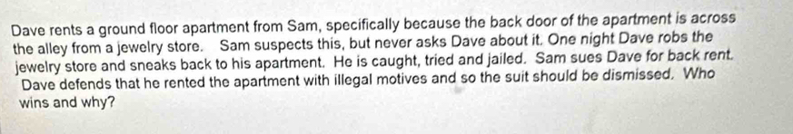 Dave rents a ground floor apartment from Sam, specifically because the back door of the apartment is across 
the alley from a jewelry store. Sam suspects this, but never asks Dave about it. One night Dave robs the 
jewelry store and sneaks back to his apartment. He is caught, tried and jailed. Sam sues Dave for back rent. 
Dave defends that he rented the apartment with illegal motives and so the suit should be dismissed. Who 
wins and why?