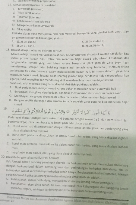 D. Adil dalam makna proporsional
17. Perhatikan pernyataan di bawah ini!
1) Tawassuth (moderat)
2) Tidak berat sebelah
3) Tasamuh (tolerant)
4) Lebih memikirkan keluarga
5) Mengedepankan musyawarah
6) Sikap radikal
Perilaku diatas yang merupakan nilai-nilai moderasi beragama yang dimiliki oleh umat Islam
yang memiliki kepribadian unggul, yakni.
A. 1), 2), 3), dan 5) C. 2), 3), 4) dan 5)
B. 1), 2), 3), dan 4) D. 2), 3), 5) dan 6)
18. Bacalah dengan seksama diskripsi berikut!
Mencium hajar aswad merupakan salah satu keutamaan yang dicontohkan oleh Rasulullah Saw
dalam proses ibadah haji. Untuk bisa mencium hajar aswad dibutuhkan kesabaran dan
pengendalian emosi yang luar biasa karena banyaknya para jamaah yang juga ingin
menciumnya. Dengan latar belakang negara asal jamaah yang berbeda , memungkinkan
perbedaan fisik dan perangai dalam melaksanakan ibadah haji, termasuk dalam upaya bisa
mencium hajar aswad. Sebagai salah seorang jamaah haji, hendakrıya tidak mengedepankan
egonya, tidak menyikut dan mendorong kiri kanan demi bisa mencium hajar aswad.
Salah satu nilai moderasi yang dapat diambil dari diskripsi diatas adalah.
A. Tidak perlu mencium hajar aswad karena bukan merupakan rukun atau wajib haji
B. Berempati, menghargai perbedaan, dan tidak memaksakan diri mencium hajar aswad
C. Membayar orang yang tinggi besar untuk mencarikan jalan mencium hajar aswad
D. Dengan sedikit dorongan dan sikutan kepada sebelah yang penting bisa mencium hajar
aswad
19.
y 
Pada ayat diatas terdapat mim sukun ( µ) bertemu dengan wawu ( ɟ ) dan mim sukun ()
bertemu ta'(ώ) cara membaca yang benar pada lafal diatas adalah...
A. Huruf mim mati disembunyikan dengan dibaca samar antara jelas dan berdengung yang
biasa disebut ikhfa' syafawi.
B. huruf mim pertama dimasukkan ke dalam huruf mim kedua, yang biasa disebut idghom
mitslain
C. huruf mim pertama dimasukkan ke dalam huruf mim kedua, yang biasa disebut idghom
mimi.
D. huruf mim mati dibaca jelas, yang biasa disebut idzhar syafawi.
20. Bacalah dengan seksama ilustrasi berikut!
Pak Ahmad adalah seorang pemimpin daerah . Ia berkomitmen untuk memajukan daerahnya
dengan berkontribus! dalam pembangunan dan perlindungan terhadap daeralınya. Hal in
merupakan wujud kecintaannya terhadap tanah airnya. Berdasarkan ilustrasi tersebut, hikmah
yang diperoleh ketika seseorang memahami makna cinta tanah air adalah.
A. Keteladanan dalam berbudaya, menjadikan seseorang tenang dalam bernegara.
B. Pemahaman akan cinta tanah air akan memupuk rasa kebanggaan dan tanggung jawab
terhadap negara, sehingga terdorong untuk berkontribusi dalam pembangunan.
alaman 10
Ringkason Materi dan Asesmen Pendidikan Agama Islam dan Büdi Pékerti Kh 8 Sai- Genap