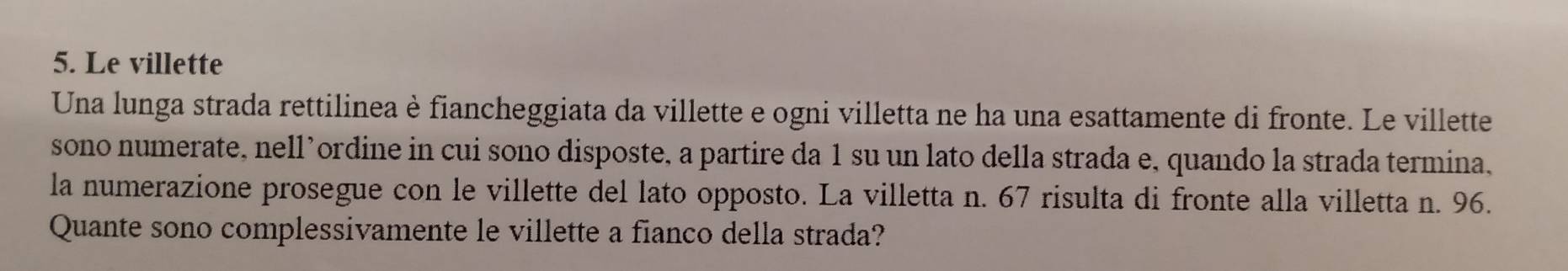 Le villette 
Una lunga strada rettilinea è fiancheggiata da villette e ogni villetta ne ha una esattamente di fronte. Le villette 
sono numerate, nell’ordine in cui sono disposte, a partire da 1 su un lato della strada e, quando la strada termina, 
la numerazione prosegue con le villette del lato opposto. La villetta n. 67 risulta di fronte alla villetta n. 96. 
Quante sono complessivamente le villette a fianco della strada?