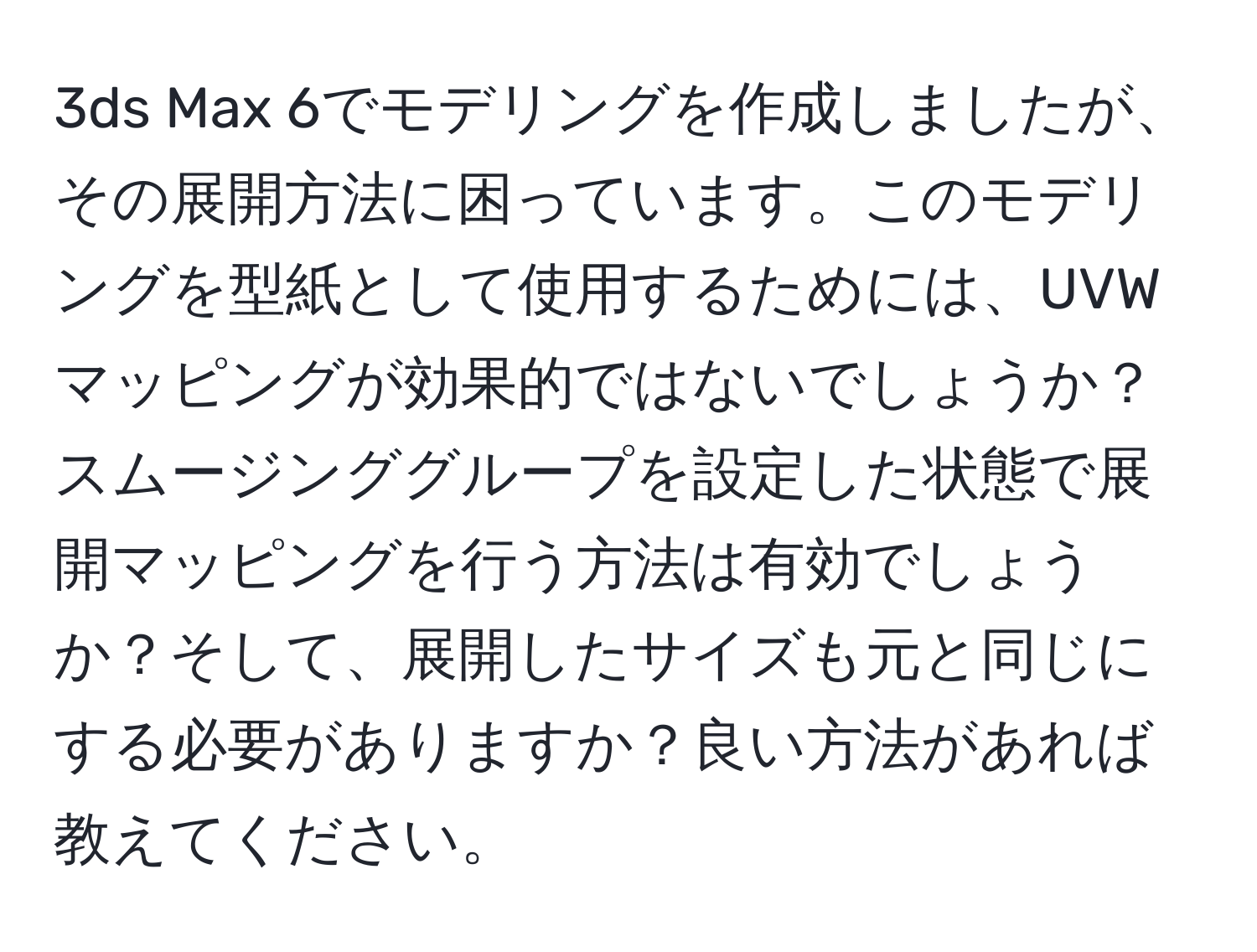 3ds Max 6でモデリングを作成しましたが、その展開方法に困っています。このモデリングを型紙として使用するためには、UVWマッピングが効果的ではないでしょうか？スムージンググループを設定した状態で展開マッピングを行う方法は有効でしょうか？そして、展開したサイズも元と同じにする必要がありますか？良い方法があれば教えてください。