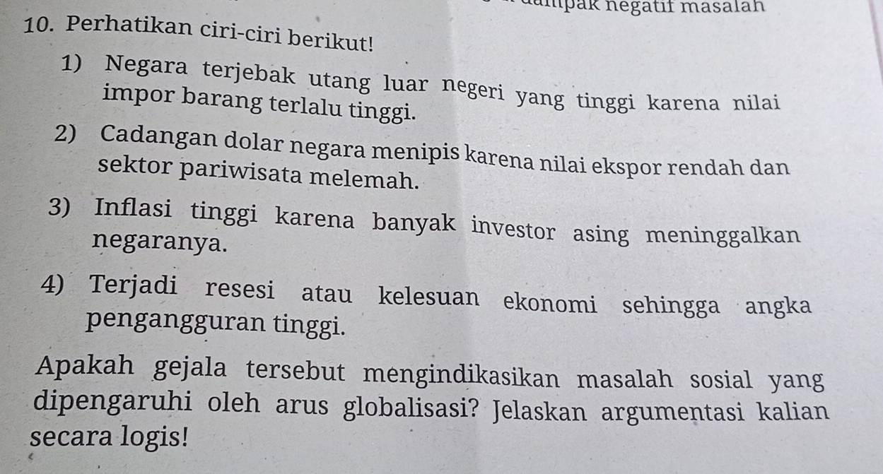 ampäk negätıf masalah 
10. Perhatikan ciri-ciri berikut! 
1) Negara terjebak utang luar negeri yang tinggi karena nilai 
impor barang terlalu tinggi. 
2) Cadangan dolar negara menipis karena nilai ekspor rendah dan 
sektor pariwisata melemah. 
3) Inflasi tinggi karena banyak investor asing meninggalkan 
negaranya. 
4) Terjadi resesi atau kelesuan ekonomi sehingga angka 
pengangguran tinggi. 
Apakah gejala tersebut mengindikasikan masalah sosial yang 
dipengaruhi oleh arus globalisasi? Jelaskan argumentasi kalian 
secara logis!