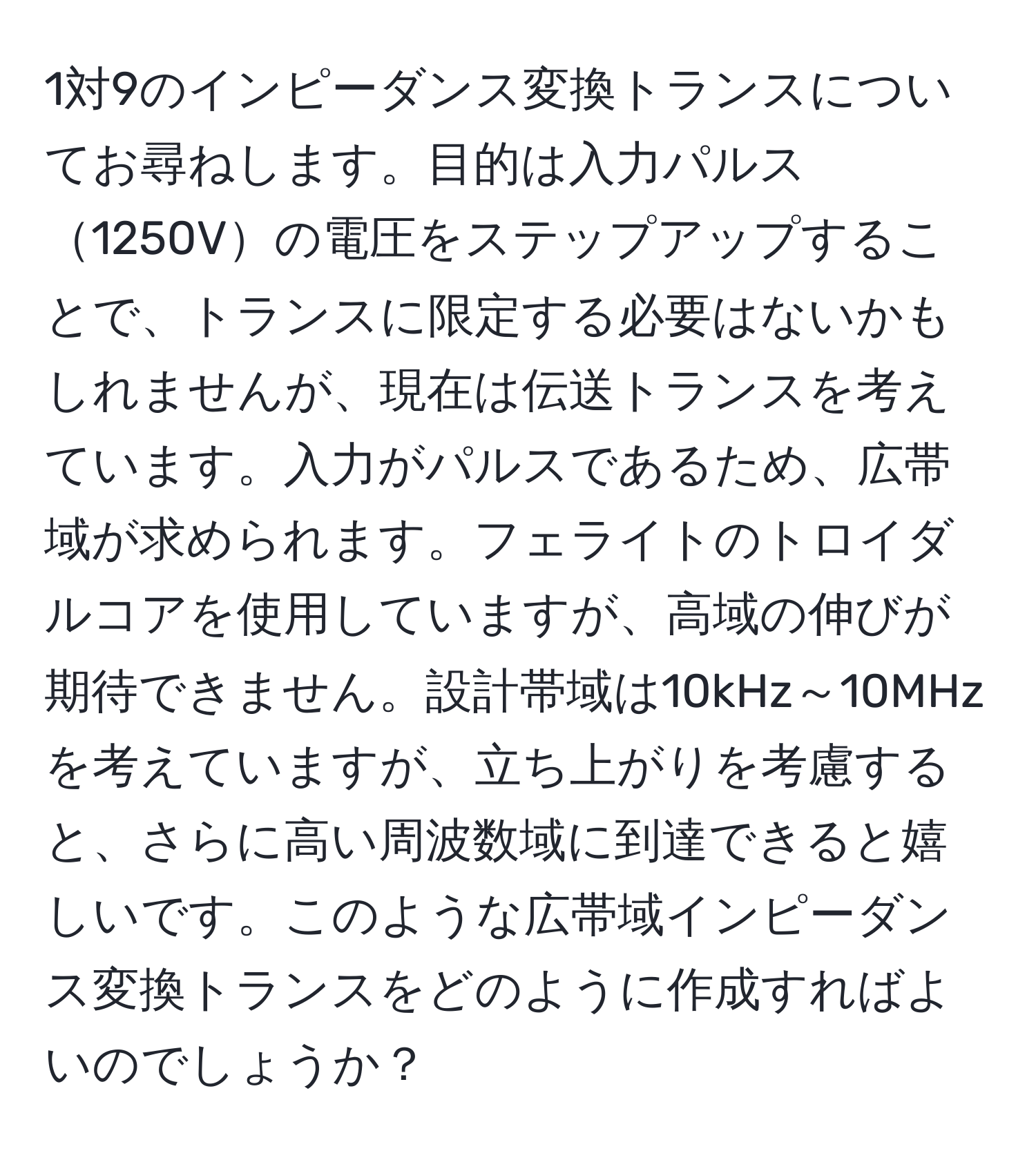 1対9のインピーダンス変換トランスについてお尋ねします。目的は入力パルス1250Vの電圧をステップアップすることで、トランスに限定する必要はないかもしれませんが、現在は伝送トランスを考えています。入力がパルスであるため、広帯域が求められます。フェライトのトロイダルコアを使用していますが、高域の伸びが期待できません。設計帯域は10kHz～10MHzを考えていますが、立ち上がりを考慮すると、さらに高い周波数域に到達できると嬉しいです。このような広帯域インピーダンス変換トランスをどのように作成すればよいのでしょうか？