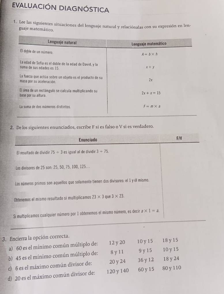 EVALUACIÓN DIAGNÓSTICA
1. Lee las siguientes situaciones del lenguaje natural y relaciónalas con su expresión en len-
guaje matemático.
2. De los siguientes enunciados, escribe F si es falso o V si es verdadero.
Enunciado F/V
El resultado de dividir 75/ 3es igual al de dividir 3/ 75.
Los divisores de 25 son: 25, 50, 75, 100, 125.. .
Los números primos son aquellos que solamente tienen dos dívisores: el 1 y él mismo.
Obtenemos el mismo resultado si multiplicamos 23* 3 que 3* 23.
Si multiplicamos cualquier número por 1 obtenemos el mismo número, es decir a* 1=a.
3. Encierra la opción correcta.
a) 60 es el mínimo común múltiplo de: 12 y20 10 y15 18 y 15
b) 45 es el mínimo común múltiplo de: 8 y 1 1 9 y 15 10 y 15
c) 6 es el máximo común divisor de: 20 y 24 36 y 12 18 y 24
d) 20 es el máximo común divisor de: 120 y 140 60 y 15 80 y 110