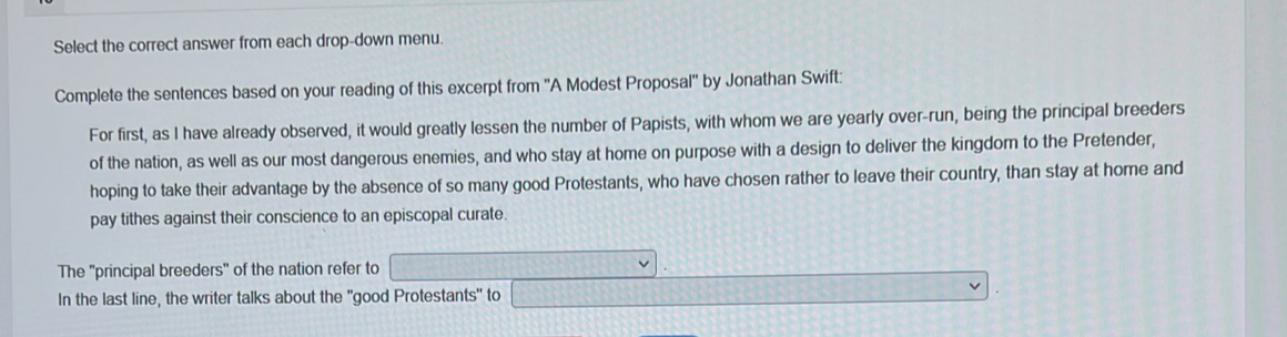 Select the correct answer from each drop-down menu. 
Complete the sentences based on your reading of this excerpt from ''A Modest Proposal'' by Jonathan Swift: 
For first, as I have already observed, it would greatly lessen the number of Papists, with whom we are yearly over-run, being the principal breeders 
of the nation, as well as our most dangerous enemies, and who stay at home on purpose with a design to deliver the kingdom to the Pretender, 
hoping to take their advantage by the absence of so many good Protestants, who have chosen rather to leave their country, than stay at home and 
pay tithes against their conscience to an episcopal curate. 
The ''principal breeders' of the nation refer to 
In the last line, the writer talks about the "good Protestants" to