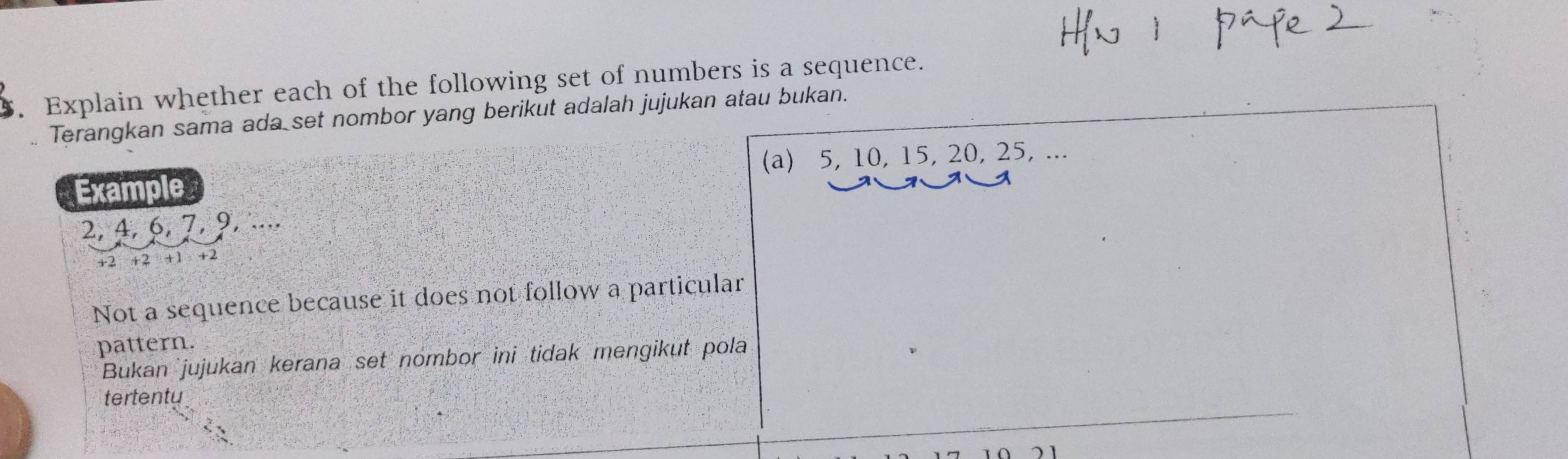 Explain whether each of the following set of numbers is a sequence.
Terangkan sama ada set nombor yang berikut adalah jujukan atau bukan.
Example (a) 5, 10, 15, 20, 25, ...
2, 4, 6, 7, 9, ....
+2 +2 +1 +2
Not a sequence because it does not follow a particular
pattern.
Bukan jujukan kerana set nombor ini tidak mengikut pola
tertentu