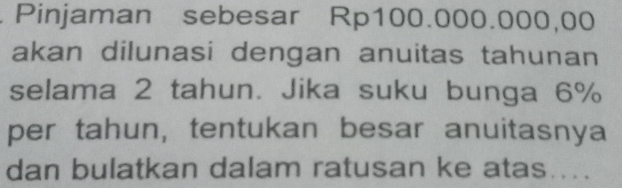 Pinjaman sebesar Rp100.000.000,00
akan dilunasi dengan anuitas tahunan 
selama 2 tahun. Jika suku bunga 6%
per tahun, tentukan besar anuitasnya 
dan bulatkan dalam ratusan ke atas....