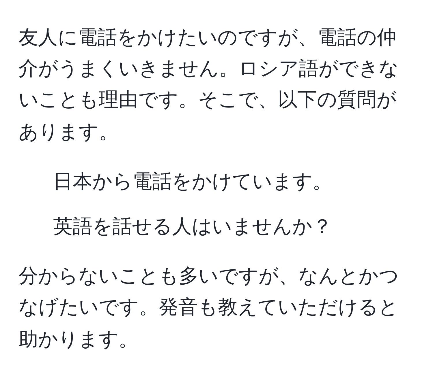 友人に電話をかけたいのですが、電話の仲介がうまくいきません。ロシア語ができないことも理由です。そこで、以下の質問があります。

1. 日本から電話をかけています。
2. 英語を話せる人はいませんか？

分からないことも多いですが、なんとかつなげたいです。発音も教えていただけると助かります。