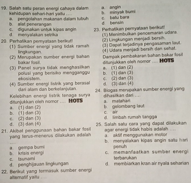 Salah satu peran energi cahaya dalam a. angin
kehidupan sehari-hari yaitu .... b. minyak bumi
a. pengolahan makanan dalam tubuh c. batu bara
b. alat penerangan d bensin
c. digunakan untuk kipas angin 23. Perhatikan pernyataan berikut!
d. menyalakan setrika
(1) Menimbulkan pencemaran udara.
20. Perhalikan pemyataan berikut! (2) Lingkungan menjadi bersih.
(1) Sumber energi yang tidak ramah (3) Dapat terjadinya pengasaman laut.
lingkungan. (4) Udara menjadi bersih dan sehat.
(2) Merupakan sumber energi bahan Dampak pembakaran bahan bakar fosil
bakar fosil. ditunjukkan oleh nomor .... HOTS
(3) Panel surya tidak menghasilkan a. (1) dan (2)
polusi yang berisiko mengganggu b. (1) dan (3)
ekosistem. c. (2) dan (3)
(4) Sumber energi listrik yang berasal d. (3) dan (4)
dari alam dan berkelanjutan. 24. Biogas merupakan sumber energi yang
Kelebihan energi listrik tenaga surya dihasilkan dari ....
ditunjukkan oleh nomor .... HOTS a matahan
a. (1) dan (2) b. gelombang laut
b. (1) dan (3) c. air
c. (2) dan (3) d. limbah rumah tangga
d. (3) dan (4) 25. Salah satu cara yang dapat dilakukan
21. Akibat penggunaan bahan bakar fosil agar energi tidak habis adalah ....
yang terus-menerus dilakukan adalah a aktif menggunakan motor
b. menyalakan kipas angin satu hari
a. gempa bumi penuh
b krisis energi c. memanfaatkan sumber energi
c. tsunami terbarukan
d. penghijauan lingkungan d. membiarkan kran air nyala seharian
22. Berikul yang termasuk sumber energi
alternatif yaitu .