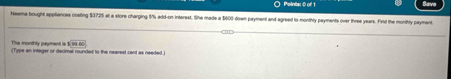 Save 
Neema bought appliances costing $3725 at a store charging 5% add-on interest. She made a $600 down payment and agreed to monthly payments over three years. Find the monthly payment 
The monthly payment is $99.60
(Type an integer or decimal rounded to the nearest cent as needed.)