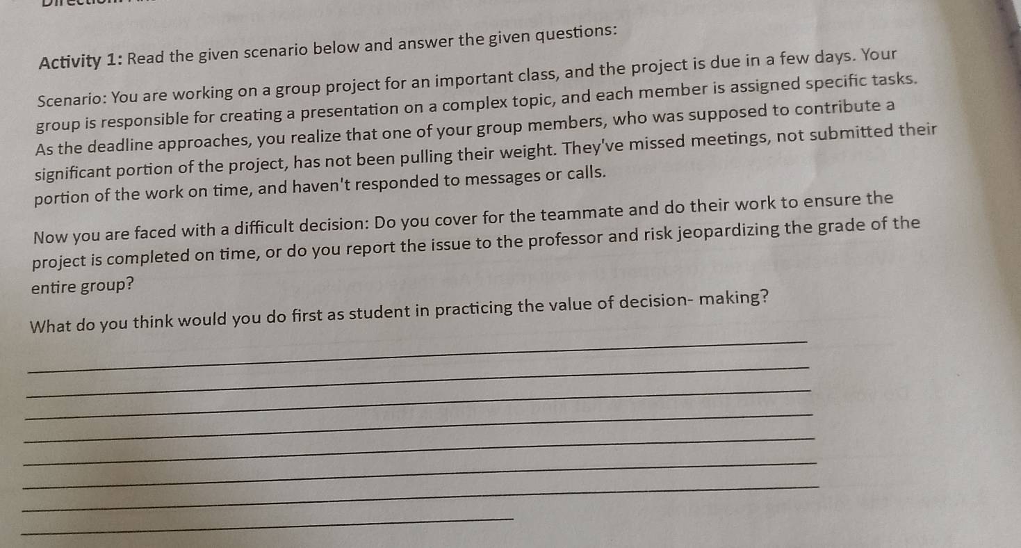 Activity 1: Read the given scenario below and answer the given questions: 
Scenario: You are working on a group project for an important class, and the project is due in a few days. Your 
group is responsible for creating a presentation on a complex topic, and each member is assigned specific tasks. 
As the deadline approaches, you realize that one of your group members, who was supposed to contribute a 
significant portion of the project, has not been pulling their weight. They've missed meetings, not submitted their 
portion of the work on time, and haven't responded to messages or calls. 
Now you are faced with a difficult decision: Do you cover for the teammate and do their work to ensure the 
project is completed on time, or do you report the issue to the professor and risk jeopardizing the grade of the 
entire group? 
_ 
What do you think would you do first as student in practicing the value of decision- making? 
_ 
_ 
_ 
_ 
_ 
_ 
_