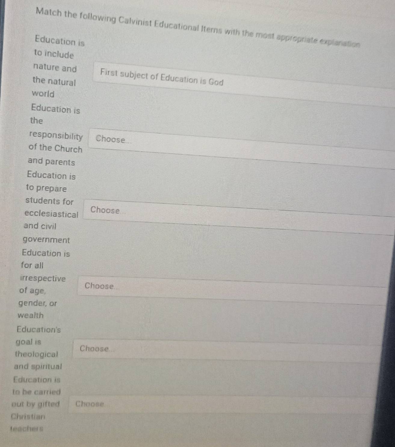 Match the following Calvinist Educational Items with the most appropriate explanation 
Education is 
to include 
nature and First subject of Education is God 
the natural 
world 
Education is 
the 
responsibility Choose... 
of the Church 
and parents 
Education is 
to prepare 
students for 
ecclesiastical Choose 
and civil 
government 
Education is 
for all 
irrespective 
of age, 
Choose.. 
gender, or 
wealth 
Education's 
goal is 
theological Choose 
and spiritual 
Education is 
to be carried 
out by gifted Choose 
Christian 
teachers