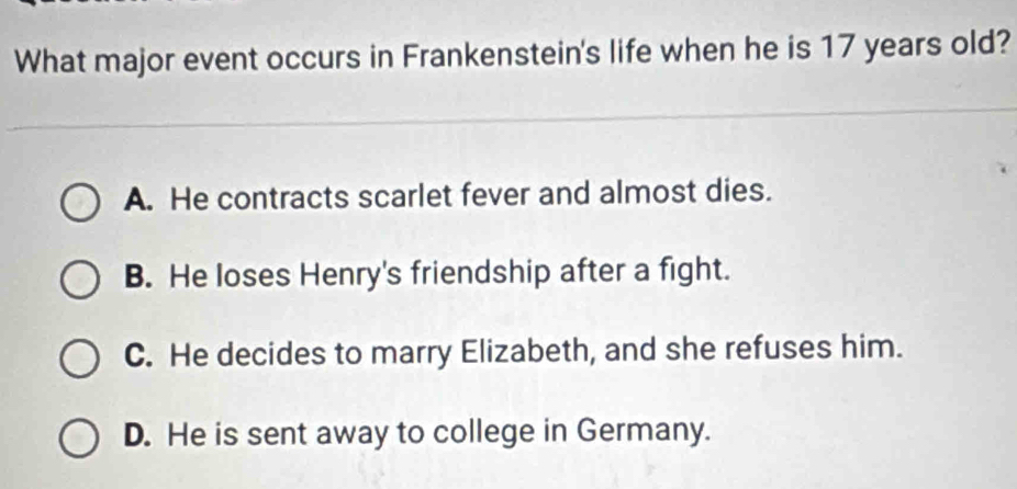 What major event occurs in Frankenstein's life when he is 17 years old?
A. He contracts scarlet fever and almost dies.
B. He loses Henry's friendship after a fight.
C. He decides to marry Elizabeth, and she refuses him.
D. He is sent away to college in Germany.