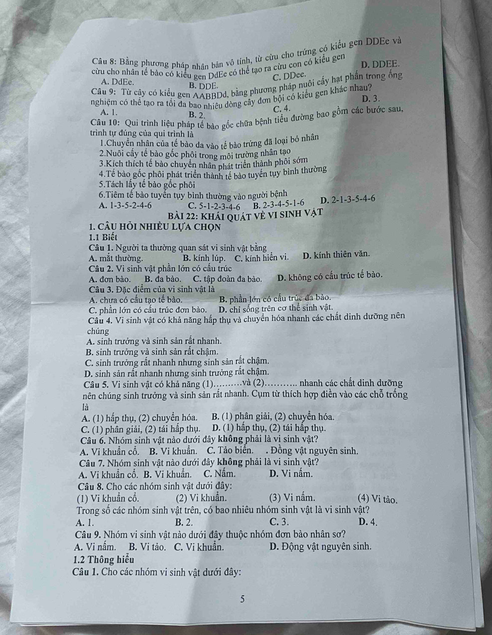 Bằng phương pháp nhân bản vô tính, từ cừu cho trứng có kiểu gen DDEe và
cừu cho nhân tế bảo có kiểu gen DdEe có thể tạo ra cừu con có kiểu gen D. DDEE.
C. DDee.
A. DdEe. B. DDE.
Câu 9: Từ cậy có kiểu gen AABBDd, bằng phương pháp nuôi cấy hạt phần trong ống
nghiệm có thể tạo ra tổi đa bao nhiều dòng cây đơn bội có kiểu gen khác nhau? D. 3.
C. 4.
A. 1. B. 2.
Câu 10: Qui trình liệu pháp tế bào gốc chữa bệnh tiểu đường bao gồm các bước sau,
trình tự đúng của qui trình là
1.Chuyển nhân của tế bào da vào tế bào trứng đã loại bỏ nhân
2.Nuôi cấy tế bào gốc phôi trong môi trường nhân tạo
3.Kích thích tế bào chuyển nhân phát triển thành phối sớm
4.Tế bào gốc phôi phát triển thành tế bảo tuyển tuy bình thường
5.Tách lấy tế bào gốc phối
6.Tiêm tế bào tuyển tụy bình thường vào người bệnh D. 2-1-3-5-4-6
A. 1-3-5-2-4-6 C. 5-1-2-3-4-6 B. 2-3-4-5-1-6
bài 22: khái quát vẻ vI sInh vẠt
1. câu hỏi nhiÈu lựa chọn
1.1 Biết
Câu 1. Người ta thường quan sát vi sinh vật bằng
A. mắt thường. B. kính lúp. C. kính hiển vi. D. kính thiên văn.
Câu 2. Vi sinh vật phần lớn có cấu trúc
A. đơn bào. B. đa bào. C. tập đoàn đa bào. D. không có cấu trúc tế bào.
Câu 3. Đặc điểm của vi sinh vật là
A. chưa có cầu tạo tế bào. B. phần lớn có cấu trúc đa bào.
C. phần lớn có cấu trúc đơn bào. D. chỉ sống trên cơ thể sinh vật.
Câu 4. Vi sinh vật có khả năng hấp thụ và chuyển hóa nhanh các chất dinh dưỡng nên
chúng
A. sinh trưởng và sinh sản rất nhanh.
B. sinh trưởng và sinh sản rất châm.
C. sinh trưởng rất nhanh nhưng sinh sản rất chậm.
D. sinh sản rất nhanh nhưng sinh trưởng rất chậm.
Câu 5. Vi sinh vật có khả năng (1).........và (2)....... nhanh các chất dinh dưỡng
nên chúng sinh trưởng và sinh sản rất nhanh. Cụm từ thích hợp điền vào các chỗ trống
là
A. (1) hấp thụ, (2) chuyển hóa. B. (1) phân giải, (2) chuyển hóa.
C. (1) phân giải, (2) tái hấp thụ. D. (1) hấp thụ, (2) tái hấp thụ.
Câu 6. Nhóm sinh vật nào dưới đây không phải là vi sinh vật?
A. Vi khuẩn cổ. B. Vi khuẩn. C. Tảo biển. . Đồng vật nguyên sinh.
Câu 7. Nhóm sinh vật nào dưới đây không phải là vi sinh vật?
A. Vi khuẩn cổ. B. Vi khuẩn. C. Nấm. D. Vi nấm.
Câu 8. Cho các nhóm sinh vật dưới đây:
(1) Vi khuẩn cổ. (2) Vi khuẩn. (3) Vi nấm. (4) Vi tảo.
Trong số các nhóm sinh vật trên, có bao nhiêu nhóm sinh vật là vi sinh vật?
A. 1. B. 2. C. 3. D. 4.
Câu 9. Nhóm vi sinh vật nào dưới đây thuộc nhóm đơn bào nhân sơ?
A. Vi nấm. B. Vi tảo. C. Vi khuẩn. D. Động vật nguyên sinh.
1.2 Thông hiểu
Câu 1. Cho các nhóm vi sinh vật dưới đây:
5