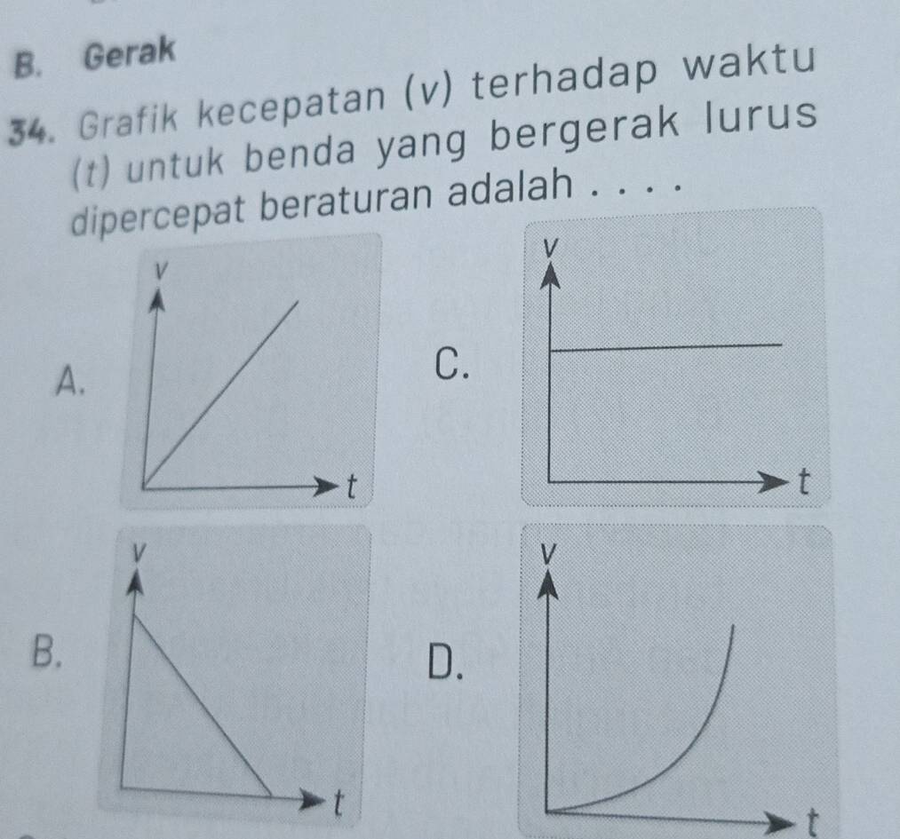 B. Gerak
34. Grafik kecepatan (v) terhadap waktu
(t) untuk benda yang bergerak lurus
dipercepat beraturan adalah . . . .
A.
C.
B.
D.
t