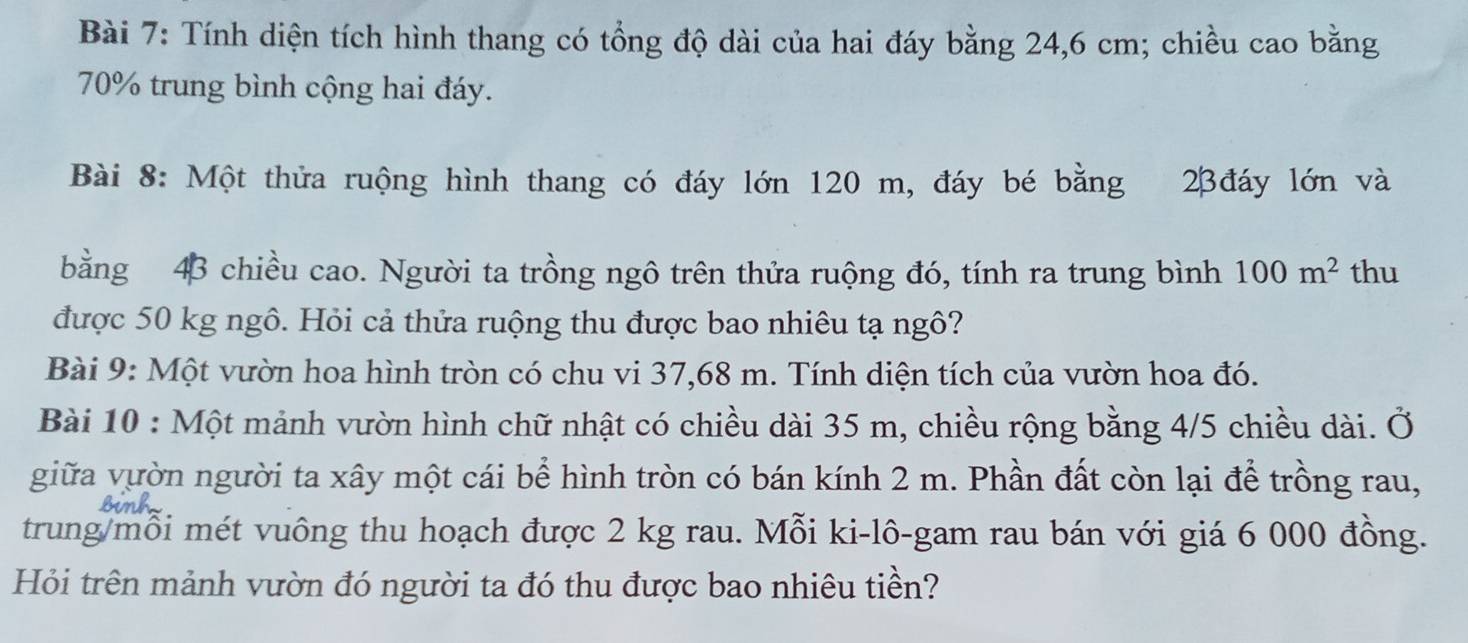 Tính diện tích hình thang có tổng độ dài của hai đáy bằng 24,6 cm; chiều cao bằng
70% trung bình cộng hai đáy. 
Bài 8: Một thửa ruộng hình thang có đáy lớn 120 m, đáy bé bằng 23đáy lớn và 
bằng 43 chiều cao. Người ta trồng ngô trên thửa ruộng đó, tính ra trung bình 100m^2 thu 
được 50 kg ngô. Hỏi cả thửa ruộng thu được bao nhiêu tạ ngô? 
Bài 9: Một vườn hoa hình tròn có chu vi 37,68 m. Tính diện tích của vườn hoa đó. 
Bài 10 : Một mảnh vườn hình chữ nhật có chiều dài 35 m, chiều rộng bằng 4/5 chiều dài. Ở 
giữa vườn người ta xây một cái bể hình tròn có bán kính 2 m. Phần đất còn lại để trồng rau, 
trung/mỗi mét vuông thu hoạch được 2 kg rau. Mỗi ki-lô-gam rau bán với giá 6 000 đồng. 
Hỏi trên mảnh vườn đó người ta đó thu được bao nhiêu tiền?