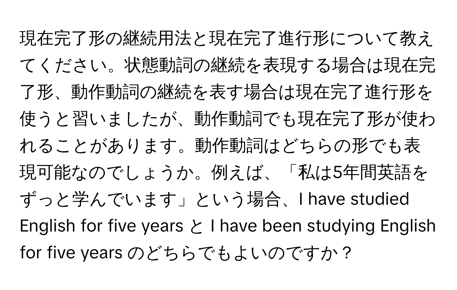 現在完了形の継続用法と現在完了進行形について教えてください。状態動詞の継続を表現する場合は現在完了形、動作動詞の継続を表す場合は現在完了進行形を使うと習いましたが、動作動詞でも現在完了形が使われることがあります。動作動詞はどちらの形でも表現可能なのでしょうか。例えば、「私は5年間英語をずっと学んでいます」という場合、I have studied English for five years と I have been studying English for five years のどちらでもよいのですか？