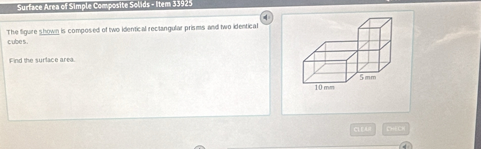 Surface Area of Simple Composite Solids - Item 33925 
The figure shown is composed of two identical rectangular prisms and two identical 
cubes . 
Find the surface area. 
CLEAR CHECH