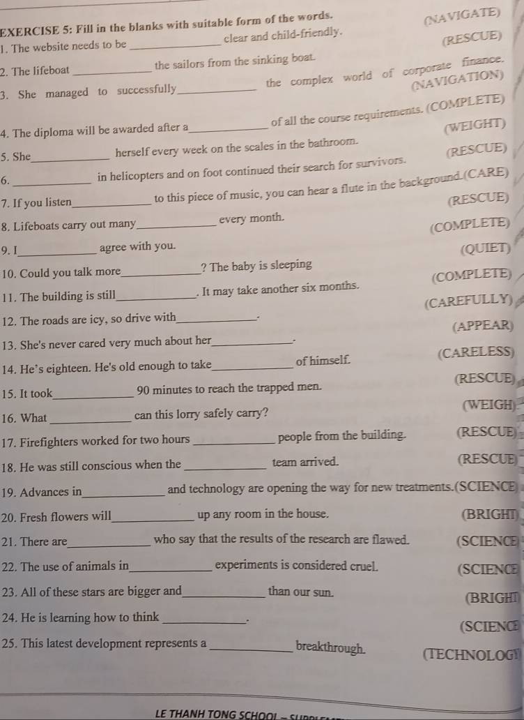 Fill in the blanks with suitable form of the words. 
(NAVIGATE) 
(RESCUE) 
1. The website needs to be _clear and child-friendly. 
2. The lifeboat _the sailors from the sinking boat. 
the complex world of corporate finance. 
(NAVIGATION) 
3. She managed to successfully_ 
of all the course requirements. (COMPLETE) 
4. The diploma will be awarded after a_ 
5. She_ 
herself every week on the scales in the bathroom. (WEIGHT) 
6._ 
in helicopters and on foot continued their search for survivors. (RESCUE) 
7. If you listen_ 
to this piece of music, you can hear a flute in the background. (CARE) 
(RESCUE) 
8. Lifeboats carry out many _every month. 
(COMPLETE) 
9.I_ agree with you. 
(QUIET) 
10. Could you talk more ? The baby is sleeping 
11. The building is still _. It may take another six months. (COMPLETE) 
12. The roads are icy, so drive with_ (CAREFULLY) 
. 
13. She's never cared very much about her_ (APPEAR) 
. 
14. He’s eighteen. He's old enough to take_ of himself. (CARELESS) 
15. It took_ 90 minutes to reach the trapped men. (RESCUE) 
16. What_ can this lorry safely carry? (WEIGH). 
17. Firefighters worked for two hours _people from the building. (RESCUE 
18. He was still conscious when the _team arrived. (RESCUE) 
19. Advances in_ and technology are opening the way for new treatments.(SCIENCE 
20. Fresh flowers will_ up any room in the house. (BRIGHT) 
21. There are_ who say that the results of the research are flawed. (SCIENCE 
22. The use of animals in_ experiments is considered cruel. 
(SCIENCE 
23. All of these stars are bigger and_ than our sun. (BRIGHT 
24. He is learning how to think_ 
. 
(SCIENCE 
25. This latest development represents a 
_breakthrough. (TECHNOLOG 
LE THANH TONG SCHOO! -