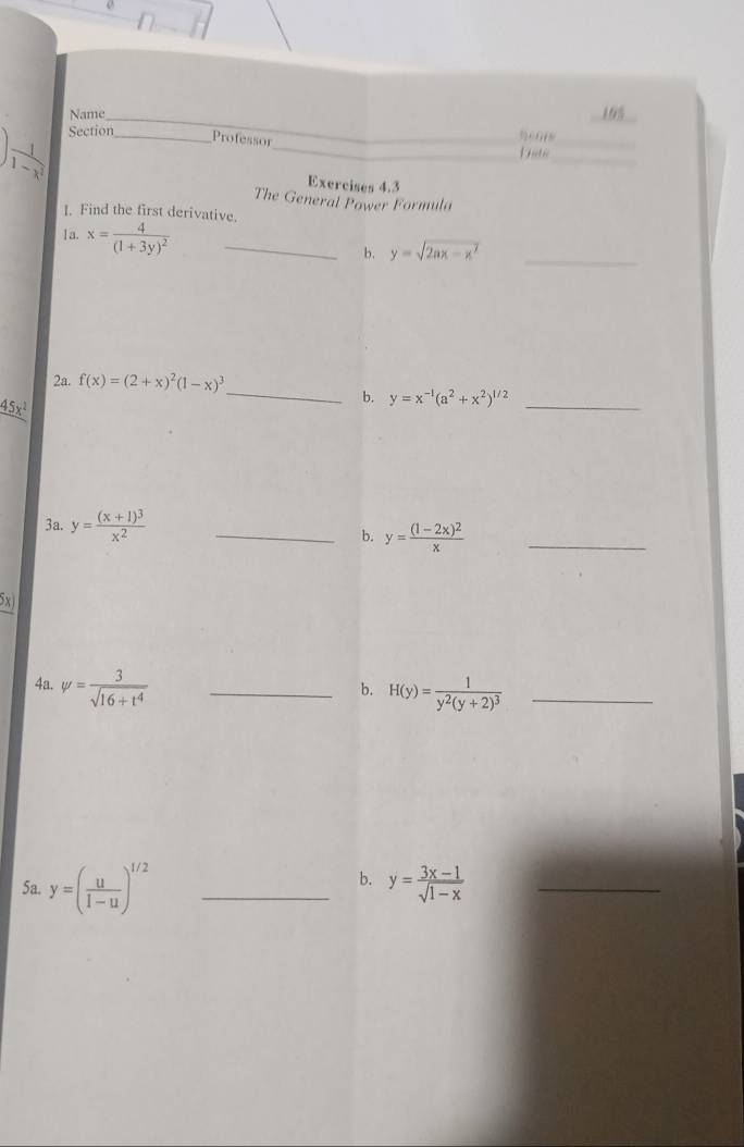 Name 195 
_
 1/1-x^2  Section_ 
Professor 
_ 
_ 
Date_ 
Exercises 4.3 
The General Power Formula 
I. Find the first derivative. 
1a. x=frac 4(1+3y)^2 _ 
b. y=sqrt(2ax-x^2)
_ 
_ 
2a. f(x)=(2+x)^2(1-x)^3
_ 45x^2
b. y=x^(-1)(a^2+x^2)^1/2 _ 
3a. y=frac (x+1)^3x^2 _ 
b. y=frac (1-2x)^2x _ 
5x) 
4a. psi = 3/sqrt(16+t^4)  _ 
b. H(y)=frac 1y^2(y+2)^3 _ 
b. 
5a. y=( u/1-u )^1/2 _ y= (3x-1)/sqrt(1-x)  _