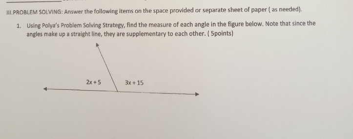 III.PROBLEM SOLVING: Answer the following items on the space provided or separate sheet of paper ( as needed).
1. Using Polya’s Problem Solving Strategy, find the measure of each angle in the figure below. Note that since the
angles make up a straight line, they are supplementary to each other. ( 5points)