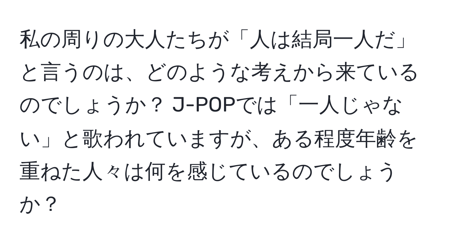 私の周りの大人たちが「人は結局一人だ」と言うのは、どのような考えから来ているのでしょうか？ J-POPでは「一人じゃない」と歌われていますが、ある程度年齢を重ねた人々は何を感じているのでしょうか？