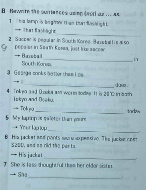 Rewrite the sentences using (not) as .. as. 
1 This lamp is brighter than that flashlight. 
That flashlight_ . 
2 Soccer is popular in South Korea. Baseball is also 
9 popular in South Korea, just like soccer. 
Baseball_ in 
South Korea. 
3 George cooks better than I do. 
| 
_does. 
4 Tokyo and Osaka are warm today. It is 20°C in both 
Tokyo and Osaka. 
Tokyo _today. 
5 My laptop is quieter than yours. 
_ 
Your laptop 
6 His jacket and pants were expensive. The jacket cost
$200, and so did the pants. 
_ 
His jacket 
7 She is less thoughtful than her elder sister. 
She 
_: