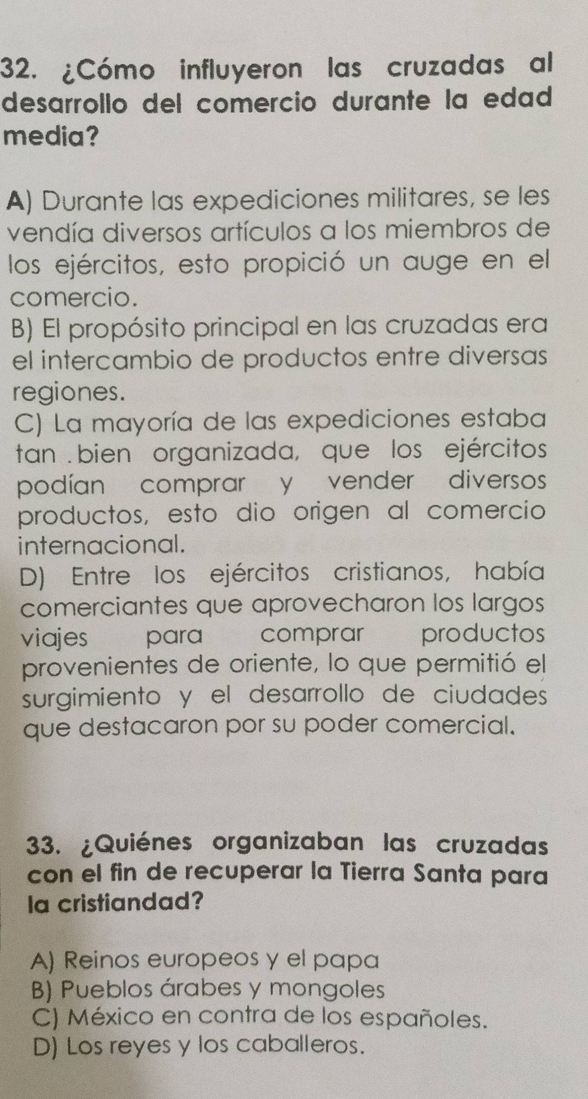 ¿Cómo influyeron las cruzadas al
desarrollo del comercio durante la edad
media?
A) Durante las expediciones militares, se les
vendía diversos artículos a los miembros de
los ejércitos, esto propició un auge en el
comercio.
B) El propósito principal en las cruzadas era
el intercambio de productos entre diversas
regiones.
C) La mayoría de las expediciones estaba
tan . bien organizada, que los ejércitos
podían comprar y vender diversos
productos, esto dio origen al comercio
internacional.
D) Entre los ejércitos cristianos, había
comerciantes que aprovecharon los largos
viajes para comprar productos
provenientes de oriente, lo que permitió el
surgimiento y el desarrollo de ciudades
que destacaron por su poder comercial.
33. ¿Quiénes organizaban las cruzadas
con el fin de recuperar la Tierra Santa para
la cristiandad?
A) Reinos europeos y el papa
B) Pueblos árabes y mongoles
C) México en contra de los españoles.
D) Los reyes y los caballeros.