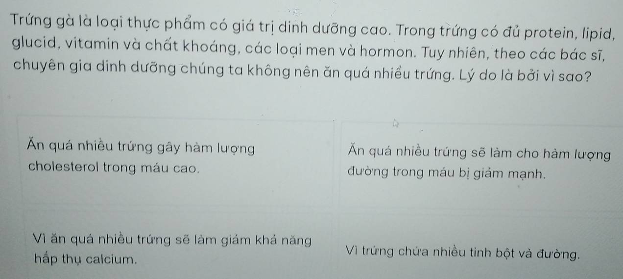 Trứng gà là loại thực phẩm có giá trị dinh dưỡng cao. Trong trứng có đủ protein, lipid,
glucid, vitamin và chất khoáng, các loại men và hormon. Tuy nhiên, theo các bác sĩ,
chuyên gia dinh dưỡng chúng ta không nên ăn quá nhiều trứng. Lý do là bởi vì sao?
Ấn quá nhiều trứng gây hàm lượng Ấn quá nhiều trứng sẽ làm cho hàm lượng
cholesterol trong máu cao. đường trong máu bị giảm mạnh.
Vì ăn quá nhiều trứng sẽ làm giám khá năng Vì trứng chứa nhiều tinh bột và đường.
hấp thụ calcium.