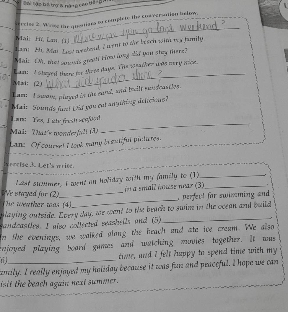 Bài tập bố trợ & nâng cao tiếng Al 
_ 
tercise 2. Write the questions to complete the conversation below, 
Mai: Hi, Lan. (1) 
Lan: Hi, Mai. Last weekend, I went to the beach with my family. 
Mai: Oh, that sounds great! How long did you stay there? 
_ 
Lan: I stayed there for three days. The weather was very nice. 
Mai: (2) 
Lan: I swam, played in the sand, and built sandcastles. 
Mai: Sounds fun! Did you eat anything delicious? 
_ 
Lan: Yes, I ate fresh seafood. 
Mai: That’s wonderful! (3) 
Lan: Of course! I took many beautiful pictures. 
xercise 3. Let’s write. 
Last summer, I went on holiday with my family to (1)__ 
. 
in a small house near (3) 
. 
_ 
We stayed for (2)_ 
, perfect for swimming and 
The weather was (4) 
playing outside. Every day, we went to the beach to swim in the ocean and build 
sandcastles. I also collected seashells and (5) 
_. 
In the evenings, we walked along the beach and ate ice cream. We also 
enjoyed playing board games and watching movies together. It was 
6)_ time, and I felt happy to spend time with my 
amily. I really enjoyed my holiday because it was fun and peaceful. I hope we can 
isit the beach again next summer.