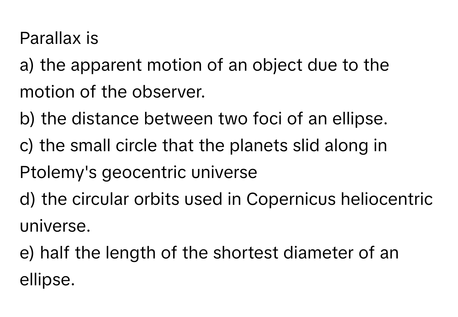 Parallax is 
a) the apparent motion of an object due to the motion of the observer. 
b) the distance between two foci of an ellipse. 
c) the small circle that the planets slid along in Ptolemy's geocentric universe 
d) the circular orbits used in Copernicus heliocentric universe. 
e) half the length of the shortest diameter of an ellipse.