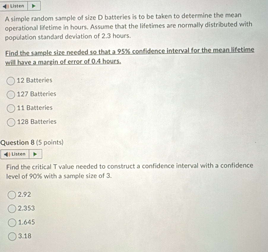 Listen
A simple random sample of size D batteries is to be taken to determine the mean
operational lifetime in hours. Assume that the lifetimes are normally distributed with
population standard deviation of 2.3 hours.
Find the sample size needed so that a 95% confidence interval for the mean lifetime
will have a margin of error of 0.4 hours.
12 Batteries
127 Batteries
11 Batteries
128 Batteries
Question 8 (5 points)
Listen
Find the critical T value needed to construct a confidence interval with a confidence
level of 90% with a sample size of 3.
2.92
2.353
1.645
3.18