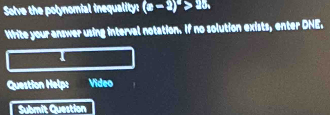 Solve the polynomial inequality: (x-2)^x>25. 
Write your answer using interval notation. If no solution exists, enter DNE. 
Question Help: Video 
Submit Question