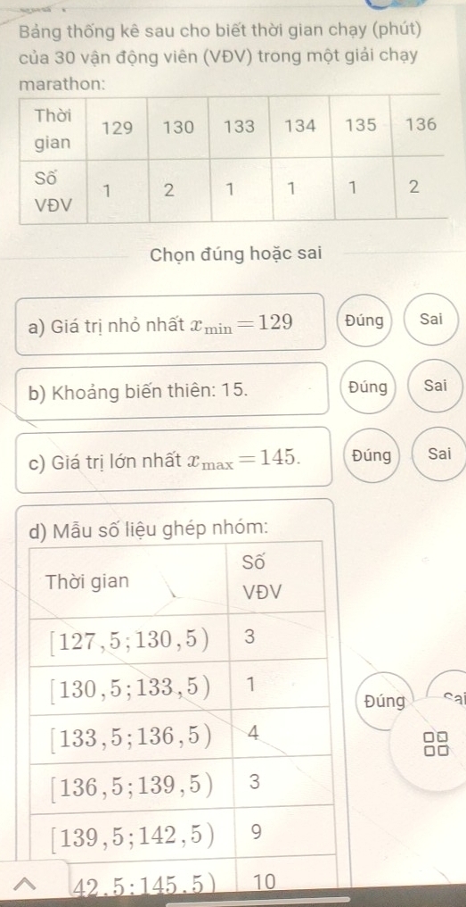 Bảng thống kê sau cho biết thời gian chạy (phút)
của 30 vận động viên (VĐV) trong một giải chạy
marathon:
Chọn đúng hoặc sai
a) Giá trị nhỏ nhất x_min=129 Đúng Sai
b) Khoảng biến thiên: 15. Đúng Sai
c) Giá trị lớn nhất x_max=145. Đúng Sai
Đúng ca