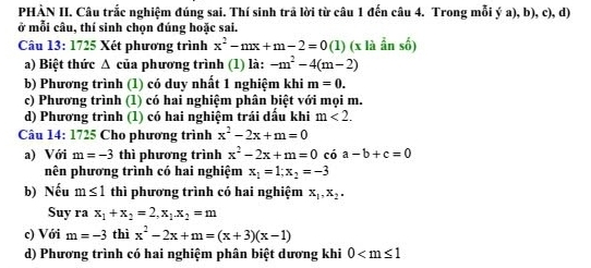 PHẢN II. Câu trắc nghiệm đúng sai. Thí sinh trã lời từ câu 1 đến câu 4. Trong mỗi ý a), b), c), d)
ở mỗi câu, thí sinh chọn đúng hoặc sai.
Câu 13: 1725 Xét phương trình x^2-mx+m-2=0(1) (x là ẩn số)
a) Biệt thức Δ của phương trình (1) là: -m^2-4(m-2)
b) Phương trình (1) có duy nhất 1 nghiệm khi m=0.
c) Phương trình (1) có hai nghiệm phân biệt với mọi m.
d) Phương trình (1) có hai nghiệm trái dấu khi m<2</tex>. 
Câu 14: 1725 Cho phương trình x^2-2x+m=0
a) Với m=-3 thì phương trình x^2-2x+m=0 có a-b+c=0
nên phương trình có hai nghiệm x_1=1; x_2=-3
b) Nếu m≤ 1 thì phương trình có hai nghiệm x_1, x_2. 
Suy ra x_1+x_2=2, x_1. x_2=m
c) Với m=-3 thì x^2-2x+m=(x+3)(x-1)
d) Phương trình có hai nghiệm phân biệt dương khi 0