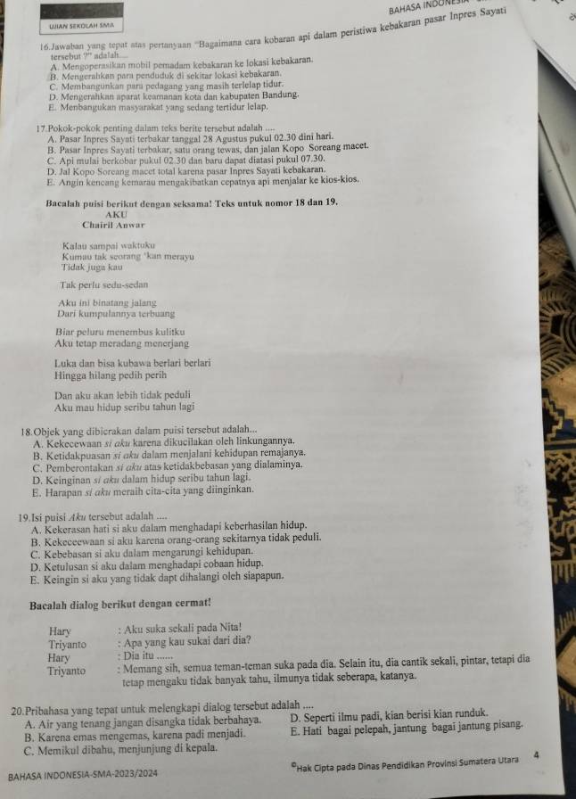 aHasa ingone
Ujan Sekölah sim
16.Jawaban yang tepat atas pertanyaan '''Bagaimana cara kobaran api dalam peristiwa kębakaran pasar Inpres Sayati
tersebut 7°
A. Mengoperasikan mobil pemadam kebakaran ke lokasi kebakaran.
B. Mengerahıkan para penduduk di sekitar lokasi kebakaran.
C. Membangunkan para pedagang yang masih terlelap tidur.
D. Mengerahkan aparat keamanan kota dan kabupaten Bandung.
E. Menbangukan masyarakat yang sedang tertidur lelap.
17 Pokok-pokok penting dalam teks berite tersebut adalah ....
A. Pasar Inpres Sayati terbakar tanggal 28 Agustus pukul 02.30 dini hari.
B. Pasar Inpres Sayati terbakar, satu orang tewas, dan jalan Kopo Soreang macet.
C. Api mulai berkobar pukul 02.30 dan baru dapat diatasi pukul 07.30.
D. Jal Kopo Sorcang macet total karena pasar Inpres Sayati kebakaran.
E. Angin kencang kemarau mengakibatkan cepatnya api menjalar ke kios-kios.
Bacalah puisi berikut dengan seksama! Teks untuk nomor 18 dan 19.
AKU
Chairil Anwar
Kalau sampai waktuku
Kumau tak scorang *kan merayu
Tidak juga kau
Tak perlu sedu-sedan
Aku ini binatang jalang
Dari kumpulannya terbuang
Biar peluru menembus kulitku
Aku tetap meradang menerjang
Luka dan bisa kubawa berlari berlari
Hingga hilang pedih perih
Dan aku akan lebih tidak peduli
Aku mau hidup seribu tahun lagi
18.Objek yang dibicrakan dalam puisi tersebut adalah...
A. Kekecewaan si aku karena dikucilakan oleh linkungannya.
B. Ketidakpuasan sí ɑku dalam menjalani kehidupan remajanya.
C. Pemberontakan sí aku atas ketidakbebasan yang dialaminya.
D. Keinginan s/ aku dalam hidup seribu tahun lagi.
E. Harapan s/ aku meraih cita-cita yang diinginkan.
19.Isi puisi Aku tersebut adalah ....
A. Kekerasan hati si aku dalam menghadapi keberhasilan hidup.
B. Kekeceewaan si aku karena orang-orang sekitarnya tidak peduli.
C, Kebebasan si aku dalam mengarungi kehidupan.
D. Ketulusan si aku dalam menghadapi cobaan hidup.
E. Keingin si aku yang tidak dapt dihalangi olch siapapun.
Bacalah dialog berikut dengan cermat!
Hary : Aku suka sekali pada Nita!
Triyanto : Apa yang kau sukai dari dia?
Hary : Dia itu ......
Triyanto : Memang sih, semua teman-teman suka pada dia. Selain itu, dia cantik sekali, pintar, tetapi dia
tetap mengaku tidak banyak tahu, ilmunya tidak seberapa, katanya.
20.Pribahasa yang tepat untuk melengkapi dialog tersebut adalah ....
A. Air yang tenang jangan disangka tidak berbahaya. D. Seperti ilmu padi, kian berisi kian runduk.
B. Karena emas mengemas, karena padi menjadi. E. Hati bagai pelepah, jantung bagai jantung pisang.
C. Memikul dibahu, menjunjung di kepala.
BAHASA INDONESIA-SMA-2023/2024 *Hak Cipta pada Dinas Pendidikan Provínsi Sumatera Utara 4