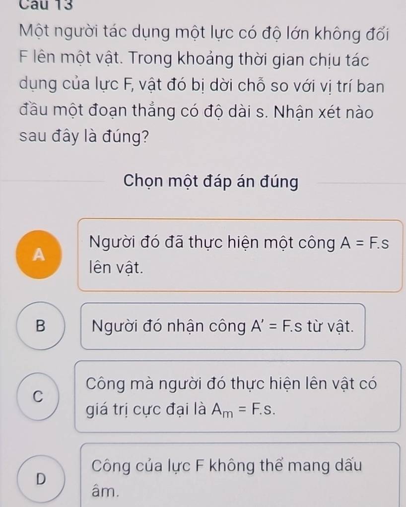 Một người tác dụng một lực có độ lớn không đối
F lên một vật. Trong khoảng thời gian chịu tác
dụng của lực F, vật đó bị dời chỗ so với vị trí ban
đầu một đoạn thắng có độ dài s. Nhận xét nào
sau đây là đúng?
Chọn một đáp án đúng
Người đó đã thực hiện một công A=F.s
A
lên vật.
B Người đó nhận công A'=F. S từ vật.
Công mà người đó thực hiện lên vật có
C
giá trị cực đại là A_m=F.s.
Công của lực F không thể mang dấu
D
âm.