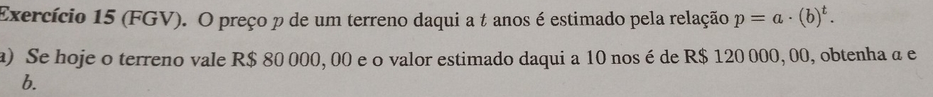 Exercício 15 (FGV). O preço p de um terreno daqui a t anos é estimado pela relação p=a· (b)^t. 
a) Se hoje o terreno vale R$ 80 000, 00 e o valor estimado daqui a 10 nosé de R$ 120 000, 00, obtenha a e 
b.