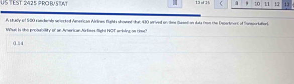 U5 TEST 2425 PROB/STAT 10 13 of 25 8 9 10 11 12 13
A study of 500 randomly selected American Airlines flights showed that 430 arrived on time (based on data from the Department of Transportation). 
What is the probability of an American Airlines flight NOT arriving on time?
0.14